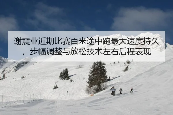 谢震业近期比赛百米途中跑最大速度持久，步幅调整与放松技术左右后程表现